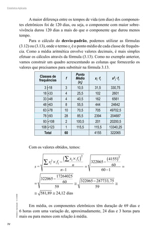 72
Estatística Aplicada
Proibida
a
reprodução
–
©
UniSEB
A maior diferença entre os tempos de vida (em dias) dos componen-
tes eletrônicos foi de 120 dias, ou seja, o componente com maior sobre-
vivência durou 120 dias a mais do que o componente que durou menos
tempo.
Para o cálculo do desvio-padrão, podemos utilizar as fórmulas
(3.12) ou (3.13), onde o termo xi é o ponto médio de cada classe de frequên-
cia. Como a média aritmética envolve valores decimais, é mais simples
efetuar os cálculos através da fórmula (3.13). Como no exemplo anterior,
vamos construir um quadro acrescentando as colunas que fornecerão os
valores que precisamos para substituir na fórmula 3.13.
Classes de
frequências
f
Ponto
Médio
(xi)
xi· fi x2
i· fi
3├18 3 10,5 31,5 330,75
18├33 4 25,5 102 2601
33├48 4 40,5 162 6561
48├63 8 55,5 444 24642
63├78 10 70,5 705 49702,5
78├93 28 85,5 2394 204687
93├108 2 100,5 201 20200,5
108├123 1 115,5 115,5 13340,25
Total 60 4155 322065
Com os valores obtidos, temos:
s
x f
x f
n
n -
i
2
i
i i
=
× −
×
( )
=
−
( )
−
=
=
−
∑
∑
2 2
1
322065
4155
60
60 1
322065
172640
025
60
59
322065 287733 75
59
581 89 24 12
≅
−
≅
≅ ≅
,
, , dias
Em média, os componentes eletrônicos têm duração de 69 dias e
6 horas com uma variação de, aproximadamente, 24 dias e 3 horas para
mais ou para menos com relação à média.
 