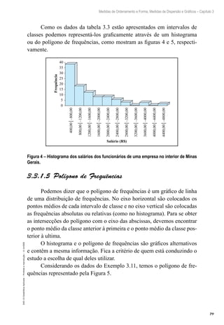 79
Medidas de Ordenamento e Forma, Medidas de Dispersão e Gráficos – Capítulo 3
EAD-15-Estatídtica
Aplicada
–
Proibida
a
reprodução
–
©
UniSEB
Como os dados da tabela 3.3 estão apresentados em intervalos de
classes podemos representá-los graficamente através de um histograma
ou do polígono de frequências, como mostram as figuras 4 e 5, respecti-
vamente.
0
5
10
15
20
25
30
35
40
400,00│–800,00
800,00│–1200,00
1200,00│–1600,00
1600,00│–2000,00
2000,00│–2400,00
2400,00│–2800,00
2800,00│–3200,00
3200,00│–3600,00
3600,00│–4000,00
4000,00│–4400,00
4400,00│–4800,00
Frequência
Salário (R$)
Figura 4 – Histograma dos salários dos funcionários de uma empresa no interior de Minas
Gerais.
3.3.1.5  Polígono de Frequências
Podemos dizer que o polígono de frequências é um gráfico de linha
de uma distribuição de frequências. No eixo horizontal são colocados os
pontos médios de cada intervalo de classe e no eixo vertical são colocadas
as frequências absolutas ou relativas (como no histograma). Para se obter
as intersecções do polígono com o eixo das abscissas, devemos encontrar
o ponto médio da classe anterior à primeira e o ponto médio da classe pos-
terior à ultima.
O histograma e o polígono de frequências são gráficos alternativos
e contêm a mesma informação. Fica a critério de quem está conduzindo o
estudo a escolha de qual deles utilizar.
Considerando os dados do Exemplo 3.11, temos o polígono de fre-
quências representado pela Figura 5.
 