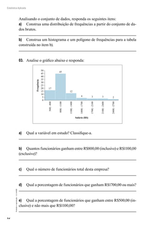 84
Estatística Aplicada
Proibida
a
reprodução
–
©
UniSEB
Analisando o conjunto de dados, responda os seguintes itens:
a)	 Construa uma distribuição de frequências a partir do conjunto de da-
dos brutos.
b)	 Construa um histograma e um polígono de frequências para a tabela
construída no item b).
03.	 Analise o gráfico abaixo e responda:
17
45
12
4 3 3 2
0
5
10
15
20
25
30
35
40
45
50
500|
–800
800|
–1100
1100|
–1400
1400|
–1700
1700|
–2100
2100|
–2400
2400|
–2700
Frequência
Salário (R$)
a)	 Qual a variável em estudo? Classifique-a.
b)	 Quantos funcionários ganham entre R$800,00 (inclusive) e R$1100,00
(exclusive)?
c)	 Qual o número de funcionários total desta empresa?
d)	 Qual a porcentagem de funcionários que ganham R$1700,00 ou mais?
e)	 Qual a porcentagem de funcionários que ganham entre R$500,00 (in-
clusive) e não mais que R$1100,00?
 