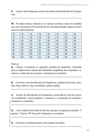 85
Medidas de Ordenamento e Forma, Medidas de Dispersão e Gráficos – Capítulo 3
EAD-15-Estatídtica
Aplicada
–
Proibida
a
reprodução
–
©
UniSEB
f)	 A partir do histograma, monte uma tabela de distribuição de frequên-
cias.
04.	 Os dados abaixo referem-se ao número de horas extras de trabalho
que uma amostra de 64 funcionários de uma determinada empresa locali-
zada na capital paulista.
10 10 12 14 14 14 15 16
18 18 18 18 18 19 20 20
20 20 20 21 22 22 22 22
22 22 22 22 22 22 22 22
23 23 24 24 24 24 24 24
24 25 25 25 25 26 26 26
26 26 26 27 27 27 28 28
29 30 30 32 35 36 40 41
Pede-se:
a)	 Calcule e interprete as seguintes medidas de dispersão, calculadas
para os dados brutos (dados não tabulados): amplitude, desvio-padrão, va-
riância e coeficiente de variação e interprete os resultados.
b)	 Construir uma distribuição de frequências completa (com freq. abso-
luta, freq. relativa, freq. acumulada e ponto médio).
c)	 Através da distribuição de frequências construída no item b), encon-
tre a amplitude, o desvio-padrão, a variância e o coeficiente de variação e
interprete os resultados.
d)	 Com a tabela construída no item b), encontre as seguintes medidas: 1º
quartil, 7º decil e 99º Percentil. Interprete os resultados.
e)	 Construa o histograma para este conjunto de dados.
 