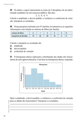 86
Estatística Aplicada
Proibida
a
reprodução
–
©
UniSEB
05.	 Os dados a seguir representam as notas de 5 disciplinas de um deter-
minado candidato em um concurso público. São elas:
2, 5, 8, 8, 9
Calcule a amplitude, o desvio-padrão, a variância e o coeficiente de varia-
ção. Interprete os resultados.
06.	 Numa pesquisa realizada com 91 famílias, levantaram-se as seguintes
informações com relação ao número de filhos por família:
número de filhos 0 1 2 3 4 5
frequência de famílias 19 22 28 16 2 4
Calcule e interprete os resultados da:
a)	 amplitude
b)	 desvio-padrão
c)	 coeficiente de variação
07.	 O histograma abaixo representa a distribuição das idades dos funcio-
nários de uma agência bancária. Com base no histograma abaixo, responda:
0
1
2
3
4
5
6
7
8
9
10
11
12
13
14
15
16
20│–25 25│–30 30│–35 35│–40 40│–45 45│–50
frequências
Idade
Histograma
Qual a amplitude, o desvio-padrão, a variância e o coeficiente de variação
para as idades dos funcionários? Interprete os resultados.
 