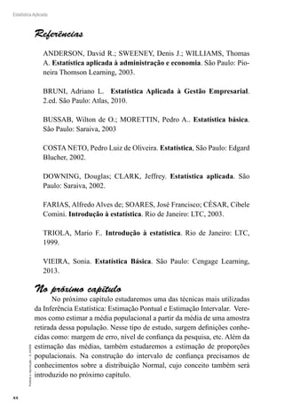 88
Estatística Aplicada
Proibida
a
reprodução
–
©
UniSEB
Referências
ANDERSON, David R.; SWEENEY, Denis J.; WILLIAMS, Thomas
A. Estatística aplicada à administração e economia. São Paulo: Pio-
neira Thomson Learning, 2003.
BRUNI, Adriano L. Estatística Aplicada à Gestão Empresarial.
2.ed. São Paulo: Atlas, 2010.
BUSSAB, Wilton de O.; MORETTIN, Pedro A.. Estatística básica.
São Paulo: Saraiva, 2003
COSTA NETO, Pedro Luiz de Oliveira. Estatística, São Paulo: Edgard
Blucher, 2002.
DOWNING, Douglas; CLARK, Jeffrey. Estatística aplicada. São
Paulo: Saraiva, 2002.
FARIAS, Alfredo Alves de; SOARES, José Francisco; CÉSAR, Cibele
Comini. Introdução à estatística. Rio de Janeiro: LTC, 2003.
TRIOLA, Mario F.. Introdução à estatística. Rio de Janeiro: LTC,
1999.
VIEIRA, Sonia. Estatística Básica. São Paulo: Cengage Learning,
2013.
No próximo capítulo
No próximo capítulo estudaremos uma das técnicas mais utilizadas
da Inferência Estatística: Estimação Pontual e Estimação Intervalar. Vere-
mos como estimar a média populacional a partir da média de uma amostra
retirada dessa população. Nesse tipo de estudo, surgem definições conhe-
cidas como: margem de erro, nível de confiança da pesquisa, etc. Além da
estimação das médias, também estudaremos a estimação de proporções
populacionais. Na construção do intervalo de confiança precisamos de
conhecimentos sobre a distribuição Normal, cujo conceito também será
introduzido no próximo capítulo.
 