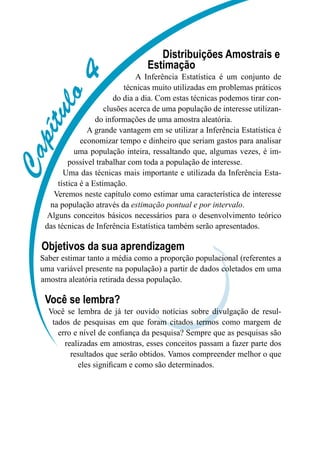 C
a
p
í
t
u
l
o
4
Distribuições Amostrais e
Estimação
A Inferência Estatística é um conjunto de
técnicas muito utilizadas em problemas práticos
do dia a dia. Com estas técnicas podemos tirar con-
clusões acerca de uma população de interesse utilizan-
do informações de uma amostra aleatória.
A grande vantagem em se utilizar a Inferência Estatística é
economizar tempo e dinheiro que seriam gastos para analisar
uma população inteira, ressaltando que, algumas vezes, é im-
possível trabalhar com toda a população de interesse.
Uma das técnicas mais importante e utilizada da Inferência Esta-
tística é a Estimação.
Veremos neste capítulo como estimar uma característica de interesse
na população através da estimação pontual e por intervalo.
Alguns conceitos básicos necessários para o desenvolvimento teórico
das técnicas de Inferência Estatística também serão apresentados.
Objetivos da sua aprendizagem
Saber estimar tanto a média como a proporção populacional (referentes a
uma variável presente na população) a partir de dados coletados em uma
amostra aleatória retirada dessa população.
Você se lembra?
Você se lembra de já ter ouvido notícias sobre divulgação de resul-
tados de pesquisas em que foram citados termos como margem de
erro e nível de confiança da pesquisa? Sempre que as pesquisas são
realizadas em amostras, esses conceitos passam a fazer parte dos
resultados que serão obtidos. Vamos compreender melhor o que
eles significam e como são determinados.
 