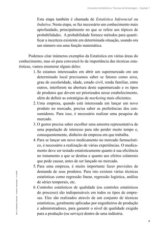 9
Conceitos Introdutórios e Técnicas de Amostragem – Capítulo 1
EAD-15-Estatística
Aplicada
–
Proibida
a
reprodução
–
©
UniSEB
Esta etapa também é chamada de Estatística Inferencial ou
Indutiva. Nesta etapa, se faz necessário um conhecimento mais
aprofundado, principalmente no que se refere aos tópicos de
probabilidades. A probabilidade fornece métodos para quanti-
ficar a incerteza existente em determinada situação, usando ora
um número ora uma função matemática.
Podemos citar inúmeros exemplos da Estatística em várias áreas do
conhecimento, mas só para convencê-lo da importância das técnicas esta-
tísticas, vamos enumerar alguns deles:
1.	Se estamos interessados em abrir um supermercado em um
determinado local precisamos saber se fatores como sexo,
grau de escolaridade, idade, estado civil, renda familiar, entre
outros, interferem na abertura deste supermercado e os tipos
de produtos que devem ser priorizados nesse estabelecimento,
além de definir as estratégias de marketing mais eficientes.
2.	Uma empresa, quando está interessada em lançar um novo
produto no mercado, precisa saber as preferências dos con-
sumidores. Para isso, é necessário realizar uma pesquisa de
mercado.
3.	O gestor precisa saber escolher uma amostra representativa de
uma população de interesse para não perder muito tempo e,
consequentemente, dinheiro da empresa em que trabalha.
4.	Para se lançar um novo medicamento no mercado farmacêuti-
co, é necessário a realização de várias experiências. O medica-
mento deve ser testado estatisticamente quanto à sua eficiência
no tratamento a que se destina e quanto aos efeitos colaterais
que pode causar, antes de ser lançado no mercado.
5.	Para uma empresa, é muito importante fazer previsões de
demanda de seus produtos. Para isto existem várias técnicas
estatísticas como regressão linear, regressão logística, análise
de séries temporais, etc.
6.	Controles estatísticos de qualidade (ou controles estatísticos
do processo) são indispensáveis em todos os tipos de empre-
sas. Eles são realizados através de um conjunto de técnicas
estatísticas, geralmente aplicadas por engenheiros de produção
e administradores, para garantir o nível de qualidade exigido
para a produção (ou serviço) dentro de uma indústria.
 