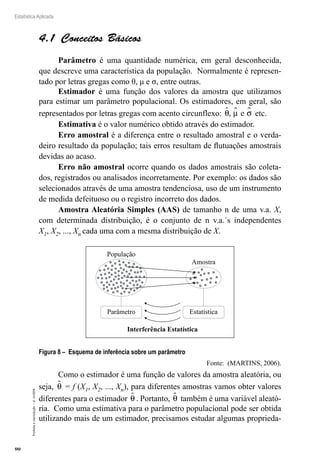 90
Estatística Aplicada
Proibida
a
reprodução
–
©
UniSEB
4.1  Conceitos Básicos
Parâmetro é uma quantidade numérica, em geral desconhecida,
que descreve uma característica da população. Normalmente é represen-
tado por letras gregas como θ, μ e σ, entre outras.
Estimador é uma função dos valores da amostra que utilizamos
para estimar um parâmetro populacional. Os estimadores, em geral, são
representados por letras gregas com acento circunflexo: θ µ σ
  
, e etc.
Estimativa é o valor numérico obtido através do estimador.
Erro amostral é a diferença entre o resultado amostral e o verda-
deiro resultado da população; tais erros resultam de flutuações amostrais
devidas ao acaso.
Erro não amostral ocorre quando os dados amostrais são coleta-
dos, registrados ou analisados incorretamente. Por exemplo: os dados são
selecionados através de uma amostra tendenciosa, uso de um instrumento
de medida defeituoso ou o registro incorreto dos dados.
Amostra Aleatória Simples (AAS) de tamanho n de uma v.a. X,
com determinada distribuição, é o conjunto de n v.a.´s independentes
X1, X2, ..., Xn cada uma com a mesma distribuição de X.
População
Amostra
Parâmetro Estatística
Interferência Estatística
Figura 8 – Esquema de inferência sobre um parâmetro
Fonte: (MARTINS, 2006).
Como o estimador é uma função de valores da amostra aleatória, ou
seja, θ
 = f (X1, X2, ..., Xn), para diferentes amostras vamos obter valores
diferentes para o estimador θ
 . Portanto, θ
 também é uma variável aleató-
ria. Como uma estimativa para o parâmetro populacional pode ser obtida
utilizando mais de um estimador, precisamos estudar algumas proprieda-
 