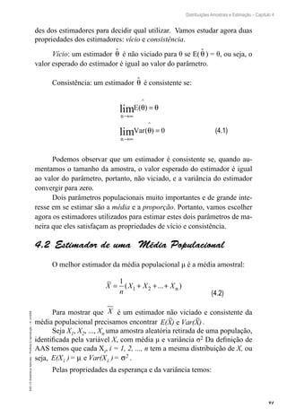 91
Distribuições Amostrais e Estimação – Capítulo 4
EAD-15-Estatística
Aplicada
–
Proibida
a
reprodução
–
©
UniSEB
des dos estimadores para decidir qual utilizar. Vamos estudar agora duas
propriedades dos estimadores: vício e consistência.
Vício: um estimador θ
 é não viciado para θ se E(θ
 ) = θ, ou seja, o
valor esperado do estimador é igual ao valor do parâmetro.
Consistência: um estimador θ
 é consistente se:
n
n
E
Var
→∞
→∞
=
=
lim ( )
( )
^
^
lim
θ θ
θ 0
Podemos observar que um estimador é consistente se, quando au-
mentamos o tamanho da amostra, o valor esperado do estimador é igual
ao valor do parâmetro, portanto, não viciado, e a variância do estimador
convergir para zero.
Dois parâmetros populacionais muito importantes e de grande inte-
resse em se estimar são a média e a proporção. Portanto, vamos escolher
agora os estimadores utilizados para estimar estes dois parâmetros de ma-
neira que eles satisfaçam as propriedades de vício e consistência.
4.2  Estimador de uma Média Populacional
O melhor estimador da média populacional μ é a média amostral:
X
n
X X X
= + + +
1
1 2
( ... )
n
Para mostrar que X é um estimador não viciado e consistente da
média populacional precisamos encontrar E(X) Var(X)
e .
Seja X1, X2, ..., Xn uma amostra aleatória retirada de uma população,
identificada pela variável X, com média μ e variância σ2 Da definição de
AAS temos que cada Xi, i = 1, 2, ..., n tem a mesma distribuição de X, ou
seja, E(X )= Var(X )=
i i
2
µ σ
e .
Pelas propriedades da esperança e da variância temos:
(4.1)
(4.2)
 