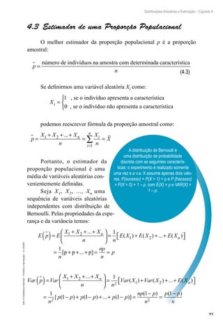 93
Distribuições Amostrais e Estimação – Capítulo 4
EAD-15-Estatística
Aplicada
–
Proibida
a
reprodução
–
©
UniSEB
A distribuição de Bernoulli é
uma distribuição de probabilidade
discreta com as seguintes caracterís-
ticas: o experimento é realizado somente
uma vez e a v.a. X assume apenas dois valo-
res, P(sucesso) = P(X = 1) = p e P (fracasso)
= P(X = 0) = 1 – p, com E(X) = p e VAR(X) =
1 – p.
4.3  Estimador de uma Proporção Populacional
O melhor estimador da proporção populacional p é a proporção
amostral:
p
 =
número de indivíduos na amostra com determinada caracter
rística
n
Se definirmos uma variável aleatória Xi como:
Xi =
1 , se o indivíduo apresenta a característica
0 , se o
o indivíduo não apresenta a característica



podemos reescrever fórmula da proporção amostral como:
p
X X X
n
X
n
X
i
i
n
 =
+ + +
= =
=
∑
1 2
1
... n
Portanto, o estimador da
proporção populacional é uma
média de variáveis aleatórias con-
venientemente definidas.
Seja X1, X2, ..., Xn uma
sequência de variáveis aleatórias
independentes com distribuição de
Bernoulli. Pelas propriedades da espe-
rança e da variância temos:
E p E
X X X
n n
E X E X E X
n
n

( )=
+ + +





 = + + +

 

1 2
1 2
1
...
( ) ( ) ... ( )
1
= + + + = =
n
np
n
p
[ ... ]
p p p
Var p Var
X X X
n n
Var X Var X E X
n
2 n

( )=
+ + +





 = + + +
1 2
1 2
1
...
( ) ( ) ... ( )
)
[ ( ) ( ) ... ( )]
( )

 

= − + − + + − =
−
=
1
n
p p p p p p
np p
n
p
2
1 1 1
1
2
(
( )
1− p
n
(4.3)
 