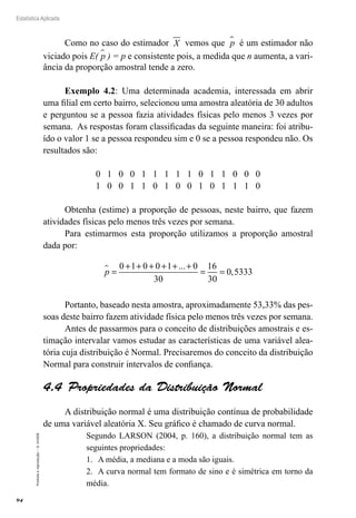 94
Estatística Aplicada
Proibida
a
reprodução
–
©
UniSEB
Como no caso do estimador X vemos que p
 é um estimador não
viciado pois E( p
 ) = p e consistente pois, a medida que n aumenta, a vari-
ância da proporção amostral tende a zero.
Exemplo 4.2: Uma determinada academia, interessada em abrir
uma filial em certo bairro, selecionou uma amostra aleatória de 30 adultos
e perguntou se a pessoa fazia atividades físicas pelo menos 3 vezes por
semana. As respostas foram classificadas da seguinte maneira: foi atribu-
ído o valor 1 se a pessoa respondeu sim e 0 se a pessoa respondeu não. Os
resultados são:
0 1 0 0 1 1 1 1 1 0 1 1 0 0 0
1 0 0 1 1 0 1 0 0 1 0 1 1 1 0
Obtenha (estime) a proporção de pessoas, neste bairro, que fazem
atividades físicas pelo menos três vezes por semana.
Para estimarmos esta proporção utilizamos a proporção amostral
dada por:
p
 =
+ + + + + +
= =
0
30
16
30
0 5333
1 0 0 1 ... 0
,
Portanto, baseado nesta amostra, aproximadamente 53,33% das pes-
soas deste bairro fazem atividade física pelo menos três vezes por semana.
Antes de passarmos para o conceito de distribuições amostrais e es-
timação intervalar vamos estudar as características de uma variável alea-
tória cuja distribuição é Normal. Precisaremos do conceito da distribuição
Normal para construir intervalos de confiança.
4.4  Propriedades da Distribuição Normal
	
A distribuição normal é uma distribuição contínua de probabilidade
de uma variável aleatória X. Seu gráfico é chamado de curva normal.
Segundo LARSON (2004, p. 160), a distribuição normal tem as
seguintes propriedades:
1.	 A média, a mediana e a moda são iguais.
2.	 A curva normal tem formato de sino e é simétrica em torno da
média.
 