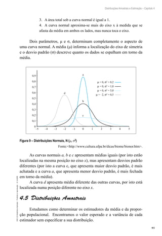 95
Distribuições Amostrais e Estimação – Capítulo 4
EAD-15-Estatística
Aplicada
–
Proibida
a
reprodução
–
©
UniSEB
3.	 A área total sob a curva normal é igual a 1.
4.	 A curva normal aproxima-se mais do eixo x à medida que se
afasta da média em ambos os lados, mas nunca toca o eixo.
Dois parâmetros, μ e σ, determinam completamente o aspecto de
uma curva normal. A média (μ) informa a localização do eixo de simetria
e o desvio padrão (σ) descreve quanto os dados se espalham em torno da
média.
0,9
0,8
0,7
0,6
0,5
0,4
0,3
0,2
0,1
0
–5 –4 –3 –2 –1 0 1 2 3 4 5
µ = 0, σ2
= 0,2
µ = 0, σ2
= 1,0
µ = 0, σ2
= 5,0
µ = ∙ 2, σ2
= 0,5
d
b
a
c
Figura 9 – Distribuições Normais, N (μ, σ2)
Fonte:http://www.cultura.ufpa.br/dicas/biome/bionor.htm.
As curvas normais a, b e c apresentam médias iguais (por isto estão
localizadas na mesma posição no eixo x), mas apresentam desvios padrão
diferentes (por isto a curva c, que apresenta maior desvio padrão, é mais
achatada e a curva a, que apresenta menor desvio padrão, é mais fechada
em torno da média).
A curva d apresenta média diferente das outras curvas, por isto está
localizada numa posição diferente no eixo x.
4.5  Distribuições Amostrais
Estudamos como determinar os estimadores da média e da propor-
ção populacional. Encontramos o valor esperado e a variância de cada
estimador sem especificar a sua distribuição.
 