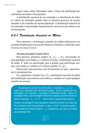 96
Estatística Aplicada
Proibida
a
reprodução
–
©
UniSEB
Agora vamos obter informação sobre a forma da distribuição dos
estimadores da média e da proporção.
A distribuição amostral de um estimador é a distribuição de todos
os valores do estimador quando todas as amostras possíveis de mesmo
tamanho n são extraídas da mesma população. A distribuição amostral de
um estimador é representada, frequentemente, através de uma tabela ou de
um histograma.
4.5.1  Distribuição Amostral da Média
Para encontrar a distribuição amostral da média utilizaremos um
resultado fundamental na teoria da Inferência Estatística, conhecido como
Teorema do Limite Central.
Teorema do Limite Central (TLC)
Para amostras aleatórias simples (X1, X2, ..., Xn), selecionadas de
uma população com média μ e variância σ2 finita, a distribuição amostral
da média X pode ser aproximada, para n grande, pela distribuição nor-
mal, com média μ e variância σ2/n (desvio padrão, σ2/ n ).
Observação: para amostras com 30 elementos ou mais a aproxima-
ção é considerada boa.
Se a população é normal N(μ, σ2), a distribuição amostral da média
tem distribuição exata normal com média μ e variância σ2/n para qualquer
tamanho de amostra.
Na aplicação do teorema do limite central, o resultado σ σ
x
n
= /
supõe que a população seja infinitamente grande. Quando trabalhamos com
amostragem com reposição, a população é infinitamente grande. Agora, em
populações finitas, cuja amostragem é feita sem reposição, precisamos fazer um
ajuste no resultado σ σ
x
n
= / . Vamos utilizar a seguinte regra empírica:
Quando a amostragem for sem reposição e o tamanho amostral n for maior que
5% do tamanho finito N da população, ou seja, n  0,05 · N, devemos ajustar o
desvio padrão das médias amostrais σ
x
multiplicando-o pelo fator de correção
para população finita:
N - n
N - 1
 