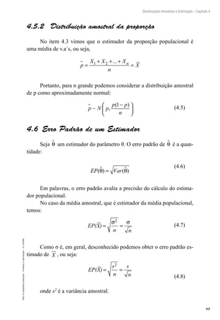 97
Distribuições Amostrais e Estimação – Capítulo 4
EAD-15-Estatística
Aplicada
–
Proibida
a
reprodução
–
©
UniSEB
4.5.2  Distribuição amostral da proporção
No item 4.3 vimos que o estimador da proporção populacional é
uma média de v.a´s, ou seja,
p
X X X
n
X
n
 =
+ + +
=
1 2 ...
Portanto, para n grande podemos considerar a distribuição amostral
de p como aproximadamente normal:
p N p
p p
n
 ~ ,
( )
1−






4.6  Erro Padrão de um Estimador
Seja θ
 um estimador do parâmetro θ. O erro padrão de θ
 é a quan-
tidade:
EP Var
( ) ( )
θ θ
 
=
Em palavras, o erro padrão avalia a precisão do cálculo do estima-
dor populacional.
No caso da média amostral, que é estimador da média populacional,
temos:
EP(X)
n n
= =
σ σ
2
Como σ é, em geral, desconhecido podemos obter o erro padrão es-
timado de X , ou seja:
EP(X)
s
n
s
n
= =
2
onde s2 é a variância amostral.
(4.5)
(4.6)
(4.7)
(4.8)
 