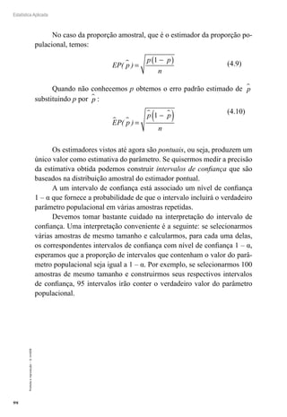 98
Estatística Aplicada
Proibida
a
reprodução
–
©
UniSEB
No caso da proporção amostral, que é o estimador da proporção po-
pulacional, temos:
EP( p )
p p
n
 =
−
( )
1
Quando não conhecemos p obtemos o erro padrão estimado de p

substituindo p por p
 :
EP( p )
p p
n
 
 
=
−
( )
1
Os estimadores vistos até agora são pontuais, ou seja, produzem um
único valor como estimativa do parâmetro. Se quisermos medir a precisão
da estimativa obtida podemos construir intervalos de confiança que são
baseados na distribuição amostral do estimador pontual.
A um intervalo de confiança está associado um nível de confiança
1 – α que fornece a probabilidade de que o intervalo incluirá o verdadeiro
parâmetro populacional em várias amostras repetidas.
Devemos tomar bastante cuidado na interpretação do intervalo de
confiança. Uma interpretação conveniente é a seguinte: se selecionarmos
várias amostras de mesmo tamanho e calcularmos, para cada uma delas,
os correspondentes intervalos de confiança com nível de confiança 1 – α,
esperamos que a proporção de intervalos que contenham o valor do parâ-
metro populacional seja igual a 1 – α. Por exemplo, se selecionarmos 100
amostras de mesmo tamanho e construirmos seus respectivos intervalos
de confiança, 95 intervalos irão conter o verdadeiro valor do parâmetro
populacional.
(4.9)
(4.10)
 