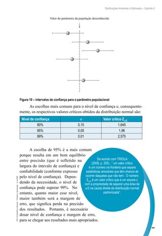 99
Distribuições Amostrais e Estimação – Capítulo 4
EAD-15-Estatística
Aplicada
–
Proibida
a
reprodução
–
©
UniSEB
Valor do parâmetro da população desconhecido
Figura 10 – intervalos de confiança para o parâmetro populacional
As escolhas mais comuns para o nível de confiança e, consequente-
mente, os respectivos valores críticos obtidos da distribuição normal são:
Nível de confiança α Valor crítico Zα/2
90% 0,10 1,645
95% 0,05 1,96
99% 0,01 2,575
A escolha de 95% é a mais comum
porque resulta em um bom equilíbrio
entre precisão (que é refletido na
largura do intevalo de confiança) e
confiabilidade (conforme expresso
pelo nível de confiança). Depen-
dendo da necessidade, o nível de
confiança pode superar 99%. No
entanto, quanto maior esse nível,
maior também será a margem de
erro, que significa perda na precisão
dos resultados. Portanto, é necessário
dosar nível de confiança e margem de erro,
para se chegar aos resultados mais apropriados.
De acordo com TRIOLA
(2008, p. 255) , “ um valor crítico
é um número na fronteira que separa
estatísticas amostrais que têm chance de
ocorrer daquelas que não tem. O número
Zα/2 é um valor crítico que é um escore z
com a propriedade de separar uma área de
α/2 na cauda direita da distribuição normal
padronizada”.
 
