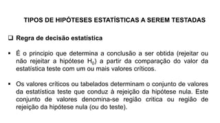 TIPOS DE HIPÓTESES ESTATÍSTICAS A SEREM TESTADAS
 Regra de decisão estatística
 É o principio que determina a conclusão a ser obtida (rejeitar ou
não rejeitar a hipótese H0) a partir da comparação do valor da
estatística teste com um ou mais valores críticos.
 Os valores críticos ou tabelados determinam o conjunto de valores
da estatística teste que conduz à rejeição da hipótese nula. Este
conjunto de valores denomina-se região critica ou região de
rejeição da hipótese nula (ou do teste).
 