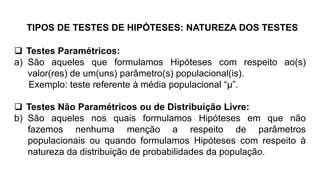TIPOS DE TESTES DE HIPÓTESES: NATUREZA DOS TESTES
 Testes Paramétricos:
a) São aqueles que formulamos Hipóteses com respeito ao(s)
valor(res) de um(uns) parâmetro(s) populacional(is).
Exemplo: teste referente à média populacional “µ”.
 Testes Não Paramétricos ou de Distribuição Livre:
b) São aqueles nos quais formulamos Hipóteses em que não
fazemos nenhuma menção a respeito de parâmetros
populacionais ou quando formulamos Hipóteses com respeito à
natureza da distribuição de probabilidades da população.
 
