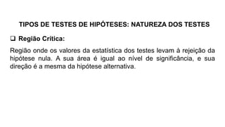 TIPOS DE TESTES DE HIPÓTESES: NATUREZA DOS TESTES
 Região Crítica:
Região onde os valores da estatística dos testes levam à rejeição da
hipótese nula. A sua área é igual ao nível de significância, e sua
direção é a mesma da hipótese alternativa.
 