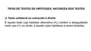 TIPOS DE TESTES DE HIPÓTESES: NATUREZA DOS TESTES
 Teste unilateral ou unicaudal à direita
É aquele teste cuja hipótese alternativa (H1) contém a desigualdade
maior que (>); ou ainda, é aquele cujas hipóteses a serem testadas.
 