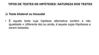 TIPOS DE TESTES DE HIPÓTESES: NATUREZA DOS TESTES
 Teste bilateral ou bicaudal
• É aquele teste cuja hipótese alternativa contém a não
igualdade ≠ (diferente de) ou ainda, é aquele cujas Hipóteses a
serem testadas.
 