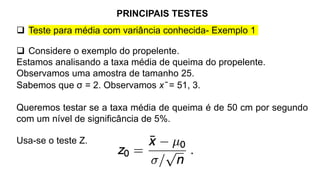 PRINCIPAIS TESTES
 Teste para média com variância conhecida- Exemplo 1
 Considere o exemplo do propelente.
Estamos analisando a taxa média de queima do propelente.
Observamos uma amostra de tamanho 25.
Sabemos que σ = 2. Observamos x ̄ = 51, 3.
Queremos testar se a taxa média de queima é de 50 cm por segundo
com um nível de significância de 5%.
Usa-se o teste Z.
 
