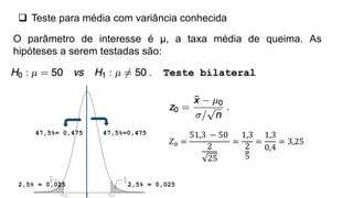  Teste para média com variância conhecida
O parâmetro de interesse é μ, a taxa média de queima. As
hipóteses a serem testadas são:
Teste bilateral
2,5% = 0,025
2,5% = 0,025
47,5%=0,475
47,5%= 0,475
𝑍0 =
51,3 − 50
2
25
=
1,3
2
5
=
1,3
0,4
= 3,25
 