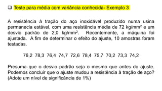A resistência à tração do aço inoxidável produzido numa usina
permanecia estável, com uma resistência média de 72 kg/mm2 e um
desvio padrão de 2,0 kg/mm2. Recentemente, a máquina foi
ajustada. A fim de determinar o efeito do ajuste, 10 amostras foram
testadas.
76,2 78,3 76,4 74,7 72,6 78,4 75,7 70,2 73,3 74,2
Presuma que o desvio padrão seja o mesmo que antes do ajuste.
Podemos concluir que o ajuste mudou a resistência à tração de aço?
(Adote um nível de significância de 1%)
 Teste para média com variância conhecida- Exemplo 3
 