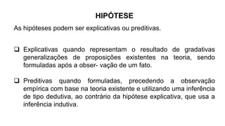 As hipóteses podem ser explicativas ou preditivas.
HIPÓTESE
 Explicativas quando representam o resultado de gradativas
generalizações de proposições existentes na teoria, sendo
formuladas após a obser- vação de um fato.
 Preditivas quando formuladas, precedendo a observação
empírica com base na teoria existente e utilizando uma inferência
de tipo dedutiva, ao contrário da hipótese explicativa, que usa a
inferência indutiva.
 