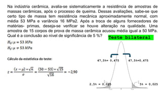 Na indústria cerâmica, avalia-se sistematicamente a resistência de amostras de
massas cerâmicas, após o processo de queima. Dessas avaliações, sabe-se que
certo tipo de massa tem resistência mecânica aproximadamente normal, com
média 53 MPa e variância 16 MPa2. Após a troca de alguns fornecedores de
matérias- primas, deseja-se verificar se houve alteração na qualidade. Uma
amostra de 15 corpos de prova de massa cerâmica acusou média igual a 50 MPa.
Qual é a conclusão ao nível de significância de 5 %?
5% = 0,025
2,5% = 0,025
47,5%=0,475
47,5%= 0,475
Teste bilateral
 