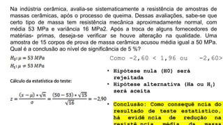 Na indústria cerâmica, avalia-se sistematicamente a resistência de amostras de
massas cerâmicas, após o processo de queima. Dessas avaliações, sabe-se que
certo tipo de massa tem resistência mecânica aproximadamente normal, com
média 53 MPa e variância 16 MPa2. Após a troca de alguns fornecedores de
matérias- primas, deseja-se verificar se houve alteração na qualidade. Uma
amostra de 15 corpos de prova de massa cerâmica acusou média igual a 50 MPa.
Qual é a conclusão ao nível de significância de 5 %?
Como -2,60 < 1,96 ou -2,60>
• Hipótese nula (H0) será
rejeitada
• Hipótese alternativa (Ha ou H1)
será aceita
• Conclusão: Como consequê ncia do
resultado de teste estatístico,
há evidê ncia de redução na
 