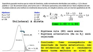 Unilateral à direta
5% = 0,05
95%=0,95
𝑍0 =
5,9 − 5,5
2
64
=
0,4
0,25
= 1,6
Como 1,60 < 1,64
• Hipótese nula (H0) será aceita
• Hipótese alternativa (Ha ou H1) será
rejeitada
• Conclusão: Como consequência do
resultado de teste estatístico, não
há evidencias de que o rendimento
dessa turma melhorou ao nível de
 