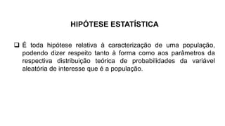  É toda hipótese relativa à caracterização de uma população,
podendo dizer respeito tanto à forma como aos parâmetros da
respectiva distribuição teórica de probabilidades da variável
aleatória de interesse que é a população.
HIPÓTESE ESTATÍSTICA
 