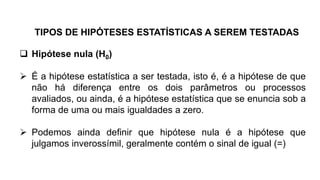  Hipótese nula (H0)
 É a hipótese estatística a ser testada, isto é, é a hipótese de que
não há diferença entre os dois parâmetros ou processos
avaliados, ou ainda, é a hipótese estatística que se enuncia sob a
forma de uma ou mais igualdades a zero.
 Podemos ainda definir que hipótese nula é a hipótese que
julgamos inverossímil, geralmente contém o sinal de igual (=)
TIPOS DE HIPÓTESES ESTATÍSTICAS A SEREM TESTADAS
 
