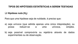  Hipótese nula (H0)
Para que uma hipótese seja de nulidade, é preciso que:
a) seja unívoca (que admita apenas uma única intepretação), ou
possa reduzir-se a uma unívoca, simples.
b) seja possível comprová-la ou rejeitá-la através de dados
experimentais ou de observação.
TIPOS DE HIPÓTESES ESTATÍSTICAS A SEREM TESTADAS
 