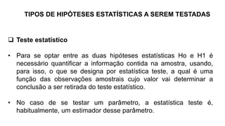TIPOS DE HIPÓTESES ESTATÍSTICAS A SEREM TESTADAS
 Teste estatístico
• Para se optar entre as duas hipóteses estatísticas Ho e H1 é
necessário quantificar a informação contida na amostra, usando,
para isso, o que se designa por estatística teste, a qual é uma
função das observações amostrais cujo valor vai determinar a
conclusão a ser retirada do teste estatístico.
• No caso de se testar um parâmetro, a estatística teste é,
habitualmente, um estimador desse parâmetro.
 