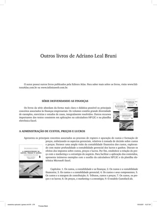 Outros livros de Adriano Leal Bruni   379




                                            Outros livros de Adriano Leal Bruni




                    O autor possui outros livros publicados pela Editora Atlas. Para saber mais sobre os livros, visite www.Edi-
                toraAtlas.com.br ou www.infinitaweb.com.br.




                                              SÉRIE DESVENDANDO AS FINANÇAS

                     Os livros da série abordam da forma mais clara e didática possível os principais
                conceitos associados às finanças empresariais. Os volumes contêm grande diversidade
                de exemplos, exercícios e estudos de casos, integralmente resolvidos. Outros recursos
                importantes dos textos consistem em aplicações na calculadora HP12C e na planilha
                eletrônica Excel.



                A ADMINISTRAÇÃO DE CUSTOS, PREÇOS E LUCROS

                       Apresenta os principais conceitos associados ao processo de registro e apuração de custos e formação de
                                           preços, enfatizando os aspectos gerenciais, relativos à tomada de decisão sobre custos
                                           e preços. Fornece uma ampla visão da contabilidade financeira dos custos, exploran-
                                           do com maior profundidade a contabilidade gerencial dos lucros e ganhos. Discute os
                                           efeitos dos impostos sobre custos, preços e lucros. Por fim, estabelece a relação do pre-
                                           ço com o marketing e a estratégia do negócio. Para facilitar a aplicação dos conteúdos,
                                           apresenta inúmeros exemplos com o auxílio da calculadora HP12C e da planilha ele-
                                           trônica Microsoft Excel.


                                                        Capítulos: 1. Os custos, a contabilidade e as finanças; 2. Os custos e a contabilidade
                                                   financeira; 3. Os custos e a contabilidade gerencial; 4. Os custos e seus componentes; 5.
                                                   Os custos e a margem de contribuição; 6. Tributos, custos e preços; 7. Os custos, os pre-
                                                   ços e os lucros; 8. Os preços, o marketing e a estratégia; 9. O modelo Custofacil.xls.




estatistica aplicada a gestao em379 379                                                                                                            10/5/2007 10:27:59
                                          Process Black
 
