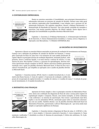 380      Estatística aplicada à gestão empresarial • Bruni



                A CONTABILIDADE EMPRESARIAL

                                                        Ilustra os conceitos associados à Contabilidade, seus principais demonstrativos e
                                                   informações relevantes no processo de tomada de decisões. Fornece uma visão geral
                                                   nos números registrados pela Contabilidade e suas relações com o processo de Ad-
                                                   ministração Financeira. Em capítulos específicos, discute o Balanço Patrimonial e a
                                                   Demonstração de Resultado do Exercício. Traz uma grande variedade de exemplos e
                                                   exercícios, com muitas questões objetivas. No último capítulo, ilustra alguns usos e
                                                   aplicações da Contabilidade na planilha eletrônica Microsoft Excel.


                                                       Capítulos: 1. Conceitos; 2. O Balanço Patrimonial, 3. A Demonstração do Resulta-
                                                   do do Exercício; 4. Outros Demonstrativos Contábeis; 5. Contas, Livros e Registros; 6.
                                                   Operações com Mercadorias; 7. O Modelo CONTAFACIL.XLS.



                                                                                                AS DECISÕES DE INVESTIMENTOS

                     Apresenta e discute os conceitos básicos associados ao processo de avaliação de investimentos em Finanças.
                Começa com a definição do problema de tomada de decisões em Finanças, e avança
                pela construção do fluxo de caixa livre e da estimativa do custo médio ponderado de
                capital. Mostra as principais técnicas de avaliação disponíveis, incluindo payback, valor
                presente, futuro e uniforme líquido, e as taxas interna e externa de retorno, e a taxa
                interna de juros. Para facilitar a leitura e o processo de aprendizagem, diversos exer-
                cícios apresentam solução completa na HP12C. Muitos exercícios também apresentam
                resolução com o apoio da planilha eletrônica Microsoft Excel. O final do livro traz o
                software Investfacil.xls, que simplifica as operações com o auxílio da planilha eletrôni-
                ca Microsoft Excel.


                     Capítulos: 1. Conceitos iniciais, HP12C, Excel e o modelo Investfacil.xls; 2. A esti-
                mativa dos fluxos futuros; 3. Custo de capital; 4. O processo de avaliação e análise dos
                prazos de recuperação do capital investido; 5. A análise de valores; 6. A análise de taxas; 7. A seleção de proje-
                tos de investimento; 8. O modelo Investfacil.xls.



                A MATEMÁTICA DAS FINANÇAS

                                                        Apresenta de forma simples e clara os principais conceitos da Matemática Finan-
                                                   ceira. Inicia com a definição dos diagramas de fluxo de caixa e avança pelos regimes de
                                                   capitalização simples e composta. Discute, com muitos exemplos, as séries uniformes
                                                   e não uniformes e os sistemas de amortização. Para tornar o aprendizado mais fácil,
                                                   explica o uso da calculadora HP12C, mostrando quase todos os exercícios soluciona-
                                                   dos com seu auxílio. Também aborda o uso da planilha eletrônica Microsoft Excel em
                                                   Matemática Financeira, apresentado o software Matemagica.xls – que torna ainda mais
                                                   simples as operações algébricas em finanças.


                                             Capítulos: 1. Conceitos iniciais e diagramas de fluxo de caixa; 2. A HP12C e o Ex-
                                        cel; 3. Juros simples; 4. Desconto comercial e bancário; 5. Juros compostos; 6. Taxas
                nominais e unificadas; 7. Anuidades ou séries; 8. Sistemas de amortização; 9. Séries não uniformes; 10. A pla-
                nilha Matemagica.xls.




estatistica aplicada a gestao em380 380                                                                                                  10/5/2007 10:27:59
                                          Process Black
 