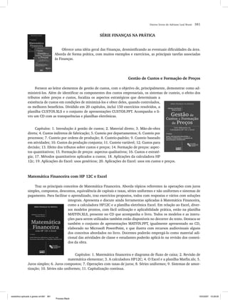 Outros livros de Adriano Leal Bruni   381


                                                                      SÉRIE FINANÇAS NA PRÁTICA


                                               Oferece uma idéia geral das Finanças, desmistificando as eventuais dificuldades da área.
                                          Aborda de forma prática, com muitos exemplos e exercícios, as principais tarefas associadas
                                          às Finanças.




                                                                                        Gestão de Custos e Formação de Preços

                     Fornece ao leitor elementos de gestão de custos, com o objetivo de, principalmente, demonstrar como ad-
                ministrá-los. Além de identificar os componentes dos custos empresariais, os sistemas de custeio, o efeito dos
                tributos sobre preços e custos, focaliza os aspectos estratégicos que determinam a
                existência de custos em condições de minimizá-los e obter deles, quando controlados,
                os melhores benefícios. Dividido em 20 capítulos, inclui 150 exercícios resolvidos, a
                planilha CUSTOS.XLS e o conjunto de apresentações CUSTOS.PPT. Acompanha o li-
                vro um CD com as transparências e planilhas eletrônicas.


                     Capítulos: 1. Introdução à gestão de custos; 2. Material direto; 3. Mão-de-obra
                direta; 4. Custos indiretos de fabricação; 5. Custeio por departamentos; 6. Custeio por
                processos; 7. Custeio por ordens de produção; 8. Custeio-padrão; 9. Custeio baseado
                em atividades; 10. Custos da produção conjunta; 11. Custeio variável; 12. Custos para
                decisão; 13. Efeito dos tributos sobre custos e preços; 14. Formação de preços: aspec-
                tos quantitativos; 15. Formação de preços: aspectos qualitativos; 16. Custos e estraté-
                gia; 17. Métodos quantitativos aplicados a custos; 18. Aplicações da calculadora HP
                12c; 19. Aplicações do Excel: usos genéricos; 20. Aplicações do Excel: usos em custos e preços.



                Matemática Financeira com HP 12C e Excel

                    Traz os principais conceitos de Matemática Financeira. Aborda tópicos referentes às operações com juros
                simples, compostos, descontos, equivalência de capitais e taxas, séries uniformes e não uniformes e sistemas de
                pagamento. Para facilitar o aprendizado, traz exercícios propostos, todos com respostas e vários com soluções
                                          integrais. Apresenta e discute ainda ferramentas aplicadas à Matemática Financeira,
                                          como a calculadora HP12C e a planilha eletrônica Excel. Em relação ao Excel, diver-
                                          sos modelos prontos, com fácil utilização e aplicabilidade prática, estão na planilha
                                          MATFIN.XLS, presente no CD que acompanha o livro. Todos os modelos e as instru-
                                          ções para serem utilizados também estão disponíveis no decorrer do texto. Destaca-se
                                          também o conjunto de apresentações MATFIN.PPT, igualmente apresentado no CD,
                                          elaborado no Microsoft PowerPoint, e que ilustra com recursos audiovisuais alguns
                                          dos conceitos abordados no livro. Docentes poderão empregá-lo como material adi-
                                          cional das atividades de classe e estudantes poderão aplicá-lo na revisão dos conteú-
                                          dos da obra.


                                               Capítulos: 1. Matemática financeira e diagrama de fluxo de caixa; 2. Revisão de
                                          matemática elementar; 3. A calculadora HP12C; 4. O Excel e a planilha Matfin.xls; 5.
                Juros simples; 6. Juros compostos; 7. Operações com taxas de juros; 8. Séries uniformes; 9. Sistemas de amor-
                tização; 10. Séries não uniformes; 11. Capitalização contínua.




estatistica aplicada a gestao em381 381                                                                                                       10/5/2007 10:28:00
                                          Process Black
 