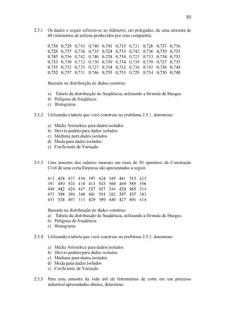 10
2.5.1 Os dados a seguir referem-se ao diâmetro, em polegadas, de uma amostra de
60 rolamentos de esferas produzidos por uma companhia.
0,738 0,729 0,743 0,740 0,741 0,735 0,731 0,726 0,737 0,736
0,728 0,737 0,736 0,735 0,724 0,733 0,742 0,736 0,739 0,735
0,745 0,736 0,742 0,740 0,728 0,738 0,725 0,733 0,734 0,732
0,733 0,730 0,732 0,730 0,739 0,734 0,738 0,739 0,727 0,735
0,735 0,732 0,735 0,727 0,734 0,732 0,736 0,741 0,736 0,744
0,732 0,737 0,731 0,746 0,735 0,735 0,729 0,734 0,730 0,740
Baseado na distribuição de dados construa:
a) Tabela da distribuição de freqüência, utilizando a fórmula de Sturges.
b) Polígono de freqüência
c) Histograma
2.5.2 Utilizando a tabela que você construiu no problema 2.5.1. determine:
a) Média Aritmética para dados isolados
b) Desvio padrão para dados isolados
c) Mediana para dados isolados
d) Moda para dados isolados
e) Coeficiente de Variação
2.5.3 Uma amostra dos salários mensais em reais de 50 operários da Construção
Civil de uma certa Empresa são apresentados a seguir.
415 424 477 454 397 424 549 441 513 425
391 450 524 410 413 543 560 469 585 556
449 442 424 447 527 457 544 420 465 514
473 398 389 340 401 391 382 397 437 383
433 524 497 513 429 389 440 427 491 414
Baseado na distribuição de dados construa:
a) Tabela da distribuição de freqüência, utilizando a fórmula de Sturges.
b) Polígono de freqüência
c) Histograma
2.5.4 Utilizando a tabela que você construiu no problema 2.5.3. determine:
a) Média Aritmética para dados isolados
b) Desvio padrão para dados isolados
c) Mediana para dados isolados
d) Moda para dados isolados
e) Coeficiente de Variação
2.5.5 Para uma amostra da vida útil de ferramentas de corte em um processo
industrial apresentadas abaixo, determine:
 