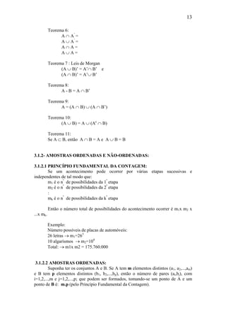 13
Teorema 6:
A ∩ A’
=
A ∪ A’
=
A ∩ A =
A ∪ A =
Teorema 7 : Leis de Morgan
(A ∪ B)’ = A’∩ B’ e
(A ∩ B)’ = A’∪ B’
Teorema 8:
A - B = A ∩ B’
Teorema 9:
A = (A ∩ B) ∪ (A ∩ B’)
Teorema 10:
(A ∪ B) = A ∪ (Ac
∩ B)
Teorema 11:
Se A ⊂ B, então A ∩ B = A e A ∪ B = B
3.1.2- AMOSTRAS ORDENADAS E NÃO-ORDENADAS:
3.1.2.1 PRINCÍPIO FUNDAMENTAL DA CONTAGEM:
Se um acontecimento pode ocorrer por várias etapas sucessivas e
independentes de tal modo que:
m1 é o nº
de possibilidades da 1ª
etapa
m2 é o nº
de possibilidades da 2ª
etapa
:
mk é o nº
de possibilidades da kª
etapa
Então o número total de possibilidades do acontecimento ocorrer é m1x m2 x
...x mk.
Exemplo:
Número possíveis de placas de automóveis:
26 letras → m1=263
10 algarísmos → m2=104
Total: → m1x m2 = 175.760.000
3.1.2.2 AMOSTRAS ORDENADAS:
Suponha ter os conjuntos A e B. Se A tem m elementos distintos (a1, a2,...,am)
e B tem p elementos distintos (b1, b2,...,bp), então o número de pares (ai,bj), com
i=1,2,...,m e j=1,2,...,p; que podem ser formados, tomando-se um ponto de A e um
ponto de B é: m.p (pelo Princípio Fundamental da Contagem).
 