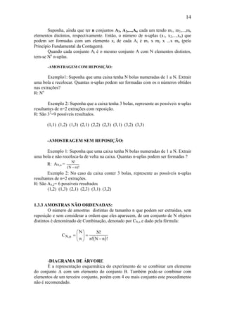 14
Suponha, ainda que ter n conjuntos A1, A2,...,An cada um tendo m1, m2,...,mn
elementos distintos, respectivamente. Então, o número de n-uplas (x1, x2,...,xn) que
podem ser formadas com um elemento xi de cada Ai é m1 x m2 x ...x mn (pelo
Princípio Fundamental da Contagem).
Quando cada conjunto Ai é o mesmo conjunto A com N elementos distintos,
tem-se Nn
n-uplas.
-AMOSTRAGEM COM REPOSIÇÃO:
Exemplo1: Suponha que uma caixa tenha N bolas numeradas de 1 a N. Extrair
uma bola e recolocar. Quantas n-uplas podem ser formadas com os n números obtidos
nas extrações?
R: Nn
Exemplo 2: Suponha que a caixa tenha 3 bolas, represente as possíveis n-uplas
resultantes de n=2 extrações com reposição.
R: São 32
=9 possíveis resultados.
(1,1) (1,2) (1,3) (2,1) (2,2) (2,3) (3,1) (3,2) (3,3)
-AMOSTRAGEM SEM REPOSIÇÃO:
Exemplo 1: Suponha que uma caixa tenha N bolas numeradas de 1 a N. Extrair
uma bola e não recoloca-la de volta na caixa. Quantas n-uplas podem ser formadas ?
R: AN,n =
)!nN(
!N
−
Exemplo 2: No caso da caixa conter 3 bolas, represente as possíveis n-uplas
resultantes de n=2 extrações.
R: São A3,2= 6 possíveis resultados
(1,2) (1,3) (2,1) (2,3) (3,1) (3,2)
1.3.3 AMOSTRAS NÃO ORDENADAS:
O número de amostras distintas de tamanho n que podem ser extraídas, sem
reposição e sem considerar a ordem que eles aparecem, de um conjunto de N objetos
distintos é denominado de Combinação, denotado por CN,n e dado pela fórmula:
( )!nN!n
!N
n
N
C n,N
−
=





=
-DIAGRAMA DE ÁRVORE
È a representação esquemática do experimento de se combinar um elemento
do conjunto A com um elemento do conjunto B. Também pode-se combinar com
elementos de um terceiro conjunto, porém com 4 ou mais conjunto este procedimento
não é recomendado.
 