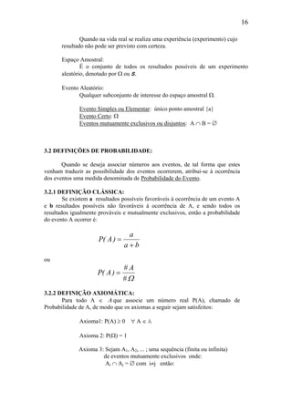 16
Quando na vida real se realiza uma experiência (experimento) cujo
resultado não pode ser previsto com certeza.
Espaço Amostral:
É o conjunto de todos os resultados possíveis de um experimento
aleatório, denotado por Ω ou S.
Evento Aleatório:
Qualquer subconjunto de interesse do espaço amostral Ω.
Evento Simples ou Elementar: único ponto amostral {a}
Evento Certo: Ω
Eventos mutuamente exclusivos ou disjuntos: A ∩ B = ∅
3.2 DEFINIÇÕES DE PROBABILIDADE:
Quando se deseja associar números aos eventos, de tal forma que estes
venham traduzir as possibilidade dos eventos ocorrerem, atribui-se à ocorrência
dos eventos uma medida denominada de Probabilidade do Evento.
3.2.1 DEFINIÇÃO CLÁSSICA:
Se existem a resultados possíveis favoráveis à ocorrência de um evento A
e b resultados possíveis não favoráveis à ocorrência de A, e sendo todos os
resultados igualmente prováveis e mutualmente exclusivos, então a probabilidade
do evento A ocorrer é:
ba
a
)A(P
+
=
ou
Ω#
A#
)A(P =
3.2.2 DEFINIÇÃO AXIOMÁTICA:
Para todo A ∈ Α que associe um número real P(A), chamado de
Probabilidade de A, de modo que os axiomas a seguir sejam satisfeitos:
Axioma1: P(A) ≥ 0 ∀ A ∈ A
Axioma 2: P(Ω) = 1
Axioma 3: Sejam A1, A2, ... ; uma sequência (finita ou infinita)
de eventos mutuamente exclusivos onde:
Ai ∩ Aj = ∅ com i≠j então:
 