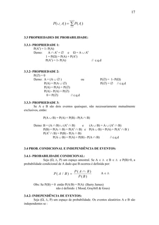 17
P A P Ai i i
i
n
( ) ( )
( )
∪ =
=
∞
∑1
3.3 PROPRIEDADES DE PROBABILIDADE:
3.3.1- PROPRIEDADE 1:
P(Ac
) = 1- P(A)
Demo: A ∩ Ac
= ∅ e Ω = A ∪ Ac
1 = P(Ω) = P(A) + P(Ac
)
P(Ac
) = 1- P(A) // c.q.d
3.3.2- PROPRIEDADE 2:
P(∅) = 0
Demo: A = (A ∪ ∅ ) ou P(∅) = 1- P(Ω)
P(A) = P(A ∪ ∅) P(∅) = ∅ // c.q.d
P(A) = P(A) + P(∅)
P(A) - P(A) = P(∅)
0 = P(∅) // c.q.d
3.3.3- PROPRIEDADE 3:
Se A e B são dois eventos quaisquer, não necessariamente mutualmente
exclusivos, então:
P(A ∪ B) = P(A) + P(B) - P(A ∩ B)
Demo: B = (A ∩ B) ∪ (Ac
∩ B) e (A ∪ B) = A ∪ (Ac
∩ B)
P(B) = P(A ∩ B) + P(Ac
∩ B) e P(A ∪ B) = P(A) + P(Ac
∩ B )
P(Ac
∩ B) = P(B) - P(A ∩ B)
P(A ∪ B) = P(A) + P(B) - P(A ∩ B) // c.q.d
3.4 PROB. CONDICIONAL E INDEPENDÊNCIA DE EVENTOS:
3.4.1- PROBABILIDADE CONDICIONAL:
Seja (Ω, A, P) um espaço amostral. Se A ∈ A e B ∈ A e P(B)>0, a
probabilidade condicional de A dado que B ocorreu é definida por:
P A B
P A B
P B
( / )
( )
( )
=
∩ A ∈ A
Obs: Se P(B) = 0 então P(A/B) = P(A) (Barry James)
não é definido ( Mood, Graybill & Goes)
3.4.2- INDEPENDÊNCIA DE EVENTOS:
Seja (Ω, A, P) um espaço de probabilidade. Os eventos aleatórios A e B são
independentes se :
 
