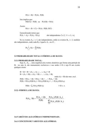 18
P(A ∩ B) = P(A) . P(B)
Isto implica que:
P(B/A) = P(B) ou P(A/B) = P(A)
Assim:
P(A ∩ B ∩ C) = P(A) . P(B) .P(C)
Generalizando temos que:
P(Ai ∩ Aj) = P(Ai) . P(Aj) são independentes 2 a 2, ∀ i ∈ I, i ≠j
Se os eventos Ai, i ∈ I, são independentes, então os eventos Bi, i ∈ I, também
são independentes, onde cada Bi, é igual a Ai , ou Ac
i .
P(
i
n
=
∩1
Bi) = ∏
=i
n
1
P(Bi)
3.5 PROBABILIDADE TOTAL E FÓRMULA DE BAYES:
3.5.1 PROBABILIDADE TOTAL:
Seja A1, A2, ... uma sequência de eventos aleatórios que forma uma partição de
Ω, ou seja Ai são mutuamente exclusivos e sua união é Ω e seja B um evento
qualquer assim:
B = Ω ∩ B = (A1 ∪ A2 ∪ ... ∪ An) ∩ B
B = (A1 ∩ B) ∪ (A2 ∩ B) ∪ ... ∪ (An ∩ B)
onde (Ai ∩ B) são mut. excl.
P(B) = P(A1 ∩ B) + P(A2 ∩ B) + ... + P(An ∩ B)
P(B) = P(A1).P(B/A1) + P(A2).P(B/A2) +...+ P(An).P(B/An)
P(B) = ∑i P(Ai) P(B/Ai) ∀ B ∈ A
3.5.2- FÓRMULA DE BAYES:
∑=
=
∩
= n
1i
ii
kkk
k
)A/B(P).A(P
)A/B(P).A(P
)B(P
)BA(P
)B/A(P
3.6-VARIÁVEIS ALEATÓRIAS UNIDIMENSIONAIS:
3.6.1 CONCEITO DE VARIÁVEIS ALEATÓRIAS:
 