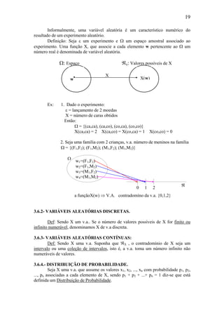 19
Informalmente, uma variável aleatória é um característico numérico do
resultado de um experimento aleatório.
Definição: Seja ε um experimento e Ω um espaço amostral associado ao
experimento. Uma função X, que associe a cada elemento w pertencente ao Ω um
número real é denominada de variável aleatória.
Ex: 1. Dado o experimento:
ε = lançamento de 2 moedas
X = número de caras obtidos
Então:
Ω = {(ca,ca), (ca,co), (co,ca), (co,co)}
X(ca,ca) = 2 X(ca,co) = X(co,ca) = 1 X(co,co) = 0
2. Seja uma família com 2 crianças, v.a. número de meninos na família
Ω = {(F1,F2); (F1,M2); (M1,F2); (M1,M2)}
a funçãoX(w) ⇒ V.A. contradomíno da v.a. {0,1,2}
3.6.2- VARIÁVEIS ALEATÓRIAS DISCRETAS.
Def: Sendo X um v.a.. Se o número de valores possíveis de X for finito ou
infinito numerável, denominamos X de v.a discreta.
3.6.3- VARIÁVEIS ALEATÓRIAS CONTÍNUAS:
Def: Sendo X uma v.a. Suponha que ℜX , o contradomínio de X seja um
intervalo ou uma coleção de intervalos, isto é, a v.a. toma um número infinito não
numeráveis de valores.
3.6.4.- DISTRIBUIÇÃO DE PROBABILIDADE.
Seja X uma v.a. que assume os valores x1, x2, ..., xn com probabilidade p1, p2,
..., pn associadas a cada elemento de X, sendo p1 + p2 + ...+ pn = 1 diz-se que está
definida um Distribuição de Probabilidade.
210
ℜ
X
Ω: Espaço ℜx: Valores possíveis de X
w
• X(w)
w1=(F1,F2)
w2=(F1,M2)
w3=(M1,F2)
w4=(M1,M2)
Ω
 