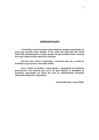 2
APRESENTAÇÃO
A Estatística é uma ferramenta imprescindível a qualquer pesquisador ou
pessoa que necessite tomar decisões. O seu estudo não representa uma tarefa
muito fácil, principalmente no início, quando são apresentados muitos conceitos
novos que exigem um tipo especial de raciocínio.
Uma boa base teórica é importante e necessária para que o estudo da
Estatística seja prazeroso e não muito sofrido.
Com o intuito de facilitar a apresentação e aprendizado da Estatística
desenvolveu-se este material para servir de apoio didático às disciplinas de
Estatística, apresentada aos alunos das áreas de Administração, Economia,
Matemática Industrial e Engenharia.
Sonia Isoldi Marty Gama Müller
 