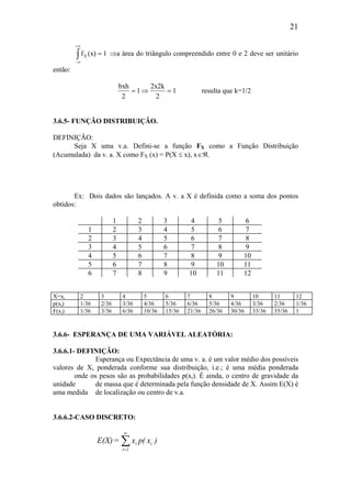 21
f (x) 1X
−∞
+∞
∫ = ⇒a área do triângulo compreendido entre 0 e 2 deve ser unitário
então:
bxh
2
1
2x2k
2
1= ⇒ = resulta que k=1/2
3.6.5- FUNÇÃO DISTRIBUIÇÃO.
DEFINIÇÃO:
Seja X uma v.a. Defini-se a função FX como a Função Distribuição
(Acumulada) da v. a. X como FX (x) = P(X ≤ x), x∈ℜ.
Ex: Dois dados são lançados. A v. a X é definida como a soma dos pontos
obtidos:
1 2 3 4 5 6
1 2 3 4 5 6 7
2 3 4 5 6 7 8
3 4 5 6 7 8 9
4 5 6 7 8 9 10
5 6 7 8 9 10 11
6 7 8 9 10 11 12
X=xi 2 3 4 5 6 7 8 9 10 11 12
p(xi) 1/36 2/36 3/36 4/36 5/36 6/36 5/36 4/36 3/36 2/36 1/36
F(xi) 1/36 3/36 6/36 10/36 15/36 21/36 26/36 30/36 33/36 35/36 1
3.6.6- ESPERANÇA DE UMA VARIÁVEL ALEATÓRIA:
3.6.6.1- DEFINIÇÃO:
Esperança ou Expectância de uma v. a. é um valor médio dos possíveis
valores de X, ponderada conforme sua distribuição, i.e.; é uma média ponderada
onde os pesos são as probabilidades p(xi). É ainda, o centro de gravidade da
unidade de massa que é determinada pela função densidade de X. Assim E(X) é
uma medida de localização ou centro de v.a.
3.6.6.2-CASO DISCRETO:
∑
∞
=1i
ii )x(px=E(X)
 