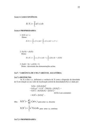 22
3.6.6.3- CASO CONTÍNUO:
∫
+∞
∞
=
-
dx)x(xf)X(E
3.6.6.4- PROPRIEDADES:
1. E(X=c) = c
Demo:
c=c.1=dx)x(f.c=dx)x(f.x)X(E
+
-
+
-
∫∫
∞
∞
∞
∞
=
2. E(cX) = cE(X)
Demo:
∫∫
∞
∞
∞
∞−
=
-
cE(X)=dxx.f(x)c.=dx)x(f.x.c)cX(E
3. E(aX + b) = a.E(X) + b
Demo : decorrente das demonstrações acima.
3.6.7- VARIÂNCIA DE UMA VARIÁVEL ALEATÓRIA:
3.6.7.1-DEFINIÇÃO:
Se X é uma v.a., definimos a variância de X como a dispersão da densidade
de X em relação ao seu valor de localização central de densidade(E(X)) e é dada por:
V(X) = E[X-E(X)]2
= E(X-µ)2
= E{X2
- 2XE(X) + [E(X)]2
} =
= E(X2
) - 2E(X)E(X) + [E(X)2
] =
(E(X) é um constante)
= E(X2
) - [E(X)]2
//
Obs: ∑
∞
=1i
i
2
i
2
)x(px=)E(X para uma v.a. discreta
∫
+∞
∞
=
-
22
dx)x(fx)X(E para uma v.a. contínua
3.6.7.2- PROPRIEDADES:
 