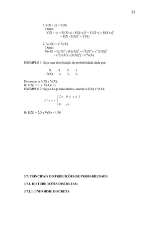 23
1.V(X + c) = V(X)
Demo:
V(X + c) = E[(X+c) - E(X+c)]2
= E[(X+c) - E(X)-c]2
= E[X - E(X)]2
= V(X)
2. V(cX) = c2
.V(X)
Demo:
V(cX) = E(cX)2
- [E(cX)]2
= c2
E(X2
) - c2
[E(X)]2
= c2
{E(X2
) - [E(X)]2
] = c2
V(X)
EXEMPLO 1: Seja uma distribuição de probabilidade dada por:
X -1 0 1
P(X) ¼ ½ ¼
Determine a E(X) e V(X).
R: E(X) = 0 e V(X)= ½
EXEMPLO 2: Seja a f.d.p dada abaixo, calcule a E(X) e V(X):



 ≤≤
=
c/c0
1x0x2
)x(f
R: E(X) = 2/3 e V(X) = 1/18
3.7. PRINCIPAIS DISTRIBUIÇÕES DE PROBABILIDADE.
3.7.1. DISTRIBUIÇÕES DISCRETAS;
3.7.1.1. UNIFORME DISCRETA
 