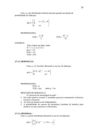 24
Uma v.a. tem distribuição uniforme discreta quando sua função de
probabilidade for dada por:
( )








=
=
c/c0
N1,2,...,x
N
1
xp
PROPRIEDADES:
E(X) =
1
2
+ N
V(X) =
N2
1
12
−
EXEMPLO:
Seja ε lançar um dado, então:
X = { 1, 2, 3, 4, 5, 6 }
p(xi) = 1/6
E(X) = 3,5
V(X)= 2,92
3.7.1.2. BERNOULLI:
Uma v.a. X tem distr. Bernoulli se sua f.p. for dada por:





 −
=
−
c/c0
0,1=x)p1(p
)x(p
x1x
PROPRIEDADES:
E(X) = p
V(X) = p.q onde q = 1-p
PROCESSO DE BERNOULLI:
É o processo de amostragem no qual :
1. Em cada tentativa existem 2 resultados possíveis mutuamente exclusivos
(sucesso e fracasso).
2. As séries de tentativas são independentes.
3. A probabilidade de sucesso (p) permanece constante de tentativa para
tentativa ou seja o processo é estacionário.
3.7.1.3. BINOMIAL:
Uma v.a. possui distribuição binomial se sua f.p. for dada por:
p(x) =











 −
n...,1,0,=xq.p.
x
n xnx
 