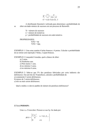 25
)!xn(!x
!n
x
n
Cxn −
=





=
x! = x.(x-1).(x-2)...1
A distribuição binomial é utilizada para determinar a probabilidade de
se obter um dado número de sucessos em um processo de Bernoulli.
X = número de sucessos
n = número de tentativas
p = probabilidade de sucessos em cada tentativa.
PROPRIEDADES:
E(X) = np
V(X) = npq
EXEMPLO 1: Uma urna contém 6 bolas brancas e 4 pretas. Calcular a probabilidade
de ao retirar com reposição 3 bolas, 2 sejam brancas.
EXEMPLO 2: Lançando 8 moedas, qual a chance de obter:
a) 3 caras.
b) Nenhuma cara.
c) Pelo menos 1 cara.
d) no mínimo 2 caras.
e) no máximo 6 caras.
EXEMPLO 3: Sabe-se que 5% dos parafusos fabricados por certa indústria são
defeituosos. Em um lote de 10 parafusos, calcular a probabilidade de:
a) exatamente 2 serem defeituosos;
b) menos de 2 serem defeituosos;
c) três ou mais serem defeituosos.
Qual a média e o desvio padrão do número de parafusos defeituosos?
3.7.1.4. POISSON:
Uma v.a. X tem distr. Poisson se sua f.p. for dada por:









λ
=
λ−
c/c0
...2,1,0,=x
!x
e.
)x(p
x
 