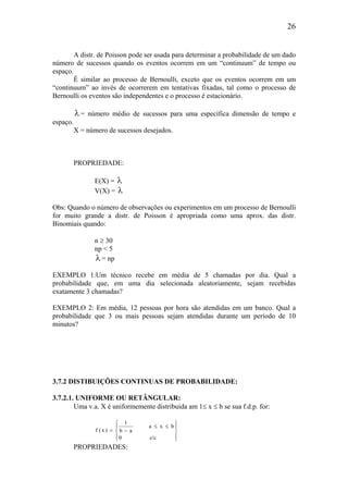 26
A distr. de Poisson pode ser usada para determinar a probabilidade de um dado
número de sucessos quando os eventos ocorrem em um “continuum” de tempo ou
espaço.
É similar ao processo de Bernoulli, exceto que os eventos ocorrem em um
“continuum” ao invés de ocorrerem em tentativas fixadas, tal como o processo de
Bernoulli os eventos são independentes e o processo é estacionário.
λ= número médio de sucessos para uma específica dimensão de tempo e
espaço.
X = número de sucessos desejados.
PROPRIEDADE:
E(X) = λ
V(X) = λ
Obs: Quando o número de observações ou experimentos em um processo de Bernoulli
for muito grande a distr. de Poisson é apropriada como uma aprox. das distr.
Binomiais quando:
n ≥ 30
np < 5
λ= np
EXEMPLO 1:Um técnico recebe em média de 5 chamadas por dia. Qual a
probabilidade que, em uma dia selecionada aleatoriamente, sejam recebidas
exatamente 3 chamadas?
EXEMPLO 2: Em média, 12 pessoas por hora são atendidas em um banco. Qual a
probabilidade que 3 ou mais pessoas sejam atendidas durante um período de 10
minutos?
3.7.2 DISTIBUIÇÕES CONTINUAS DE PROBABILIDADE:
3.7.2.1. UNIFORME OU RETÂNGULAR:
Uma v.a. X é uniformemente distribuida am 1≤ x ≤ b se sua f.d.p. for:








≤≤
−=
c/c0
bxa
ab
1
)x(f
PROPRIEDADES:
 